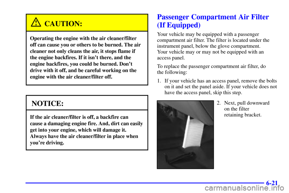 CHEVROLET SILVERADO 2002 1.G Owners Manual 6-21
CAUTION:
Operating the engine with the air cleaner/filter
off can cause you or others to be burned. The air
cleaner not only cleans the air, it stops flame if
the engine backfires. If it isnt th CHEVROLET SILVERADO 2002 1.G Owners Manual 6-21
CAUTION:
Operating the engine with the air cleaner/filter
off can cause you or others to be burned. The air
cleaner not only cleans the air, it stops flame if
the engine backfires. If it isnt th