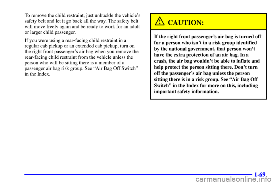 CHEVROLET SILVERADO 2002 1.G Owners Manual 1-69
To remove the child restraint, just unbuckle the vehicles
safety belt and let it go back all the way. The safety belt
will move freely again and be ready to work for an adult
or larger child pas CHEVROLET SILVERADO 2002 1.G Owners Manual 1-69
To remove the child restraint, just unbuckle the vehicles
safety belt and let it go back all the way. The safety belt
will move freely again and be ready to work for an adult
or larger child pas
