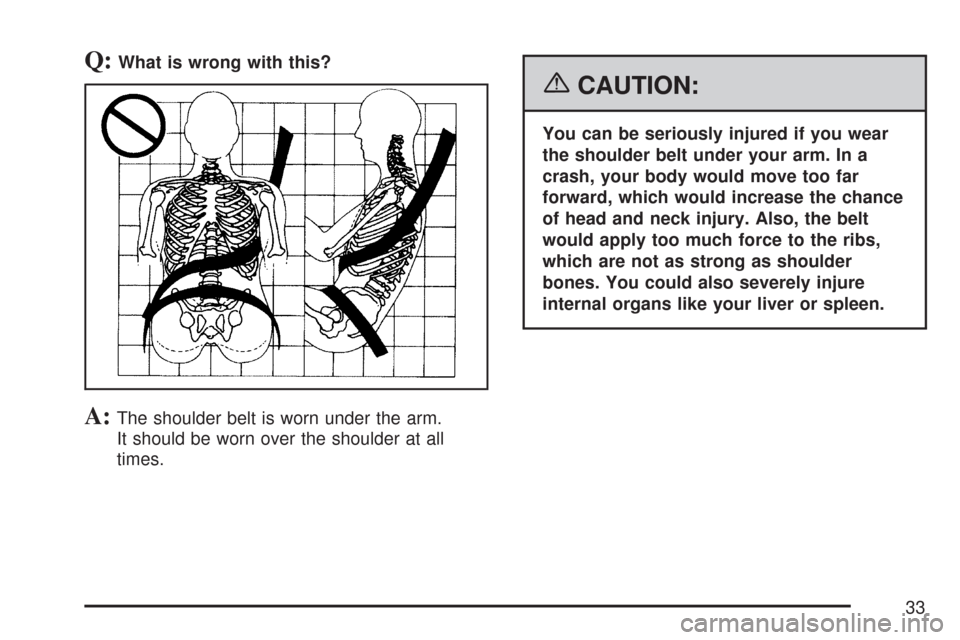 CHEVROLET SILVERADO 2007 1.G Owners Manual Q:What is wrong with this?
A:The shoulder belt is worn under the arm.
It should be worn over the shoulder at all
times.
{CAUTION:
You can be seriously injured if you wear
the shoulder belt under your 