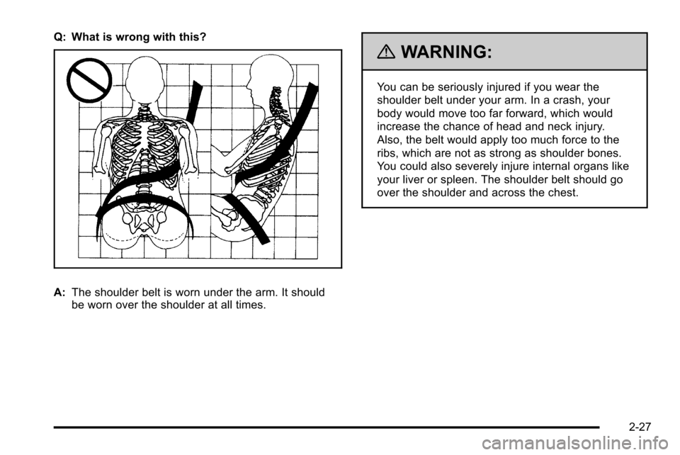 CHEVROLET SILVERADO 2010 2.G Owners Manual Q: What is wrong with this?
A:The shoulder belt is worn under the arm. It should
be worn over the shoulder at all times.
{WARNING:
You can be seriously injured if you wear the
shoulder belt under your