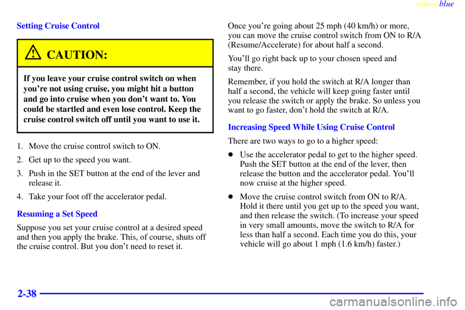 CHEVROLET SUBURBAN 1999 8.G Owners Manual yellowblue
2-38
Setting Cruise Control
CAUTION:
If you leave your cruise control switch on when
youre not using cruise, you might hit a button
and go into cruise when you dont want to. You
coul CHEVROLET SUBURBAN 1999 8.G Owners Manual yellowblue
2-38
Setting Cruise Control
CAUTION:
If you leave your cruise control switch on when
youre not using cruise, you might hit a button
and go into cruise when you dont want to. You
coul