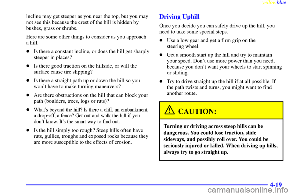 CHEVROLET SUBURBAN 1999 8.G Owners Manual yellowblue
4-19
incline may get steeper as you near the top, but you may
not see this because the crest of the hill is hidden by
bushes, grass or shrubs.
Here are some other things to consider as CHEVROLET SUBURBAN 1999 8.G Owners Manual yellowblue
4-19
incline may get steeper as you near the top, but you may
not see this because the crest of the hill is hidden by
bushes, grass or shrubs.
Here are some other things to consider as