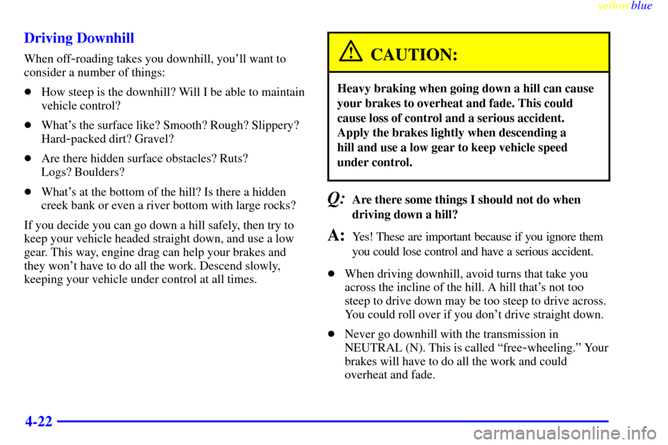 CHEVROLET SUBURBAN 1999 8.G Owners Manual yellowblue
4-22 Driving Downhill
When off-roading takes you downhill, youll want to
consider a number of things:
How steep is the downhill? Will I be able to maintain
vehicle control?
Whats t CHEVROLET SUBURBAN 1999 8.G Owners Manual yellowblue
4-22 Driving Downhill
When off-roading takes you downhill, youll want to
consider a number of things:
How steep is the downhill? Will I be able to maintain
vehicle control?
Whats t
