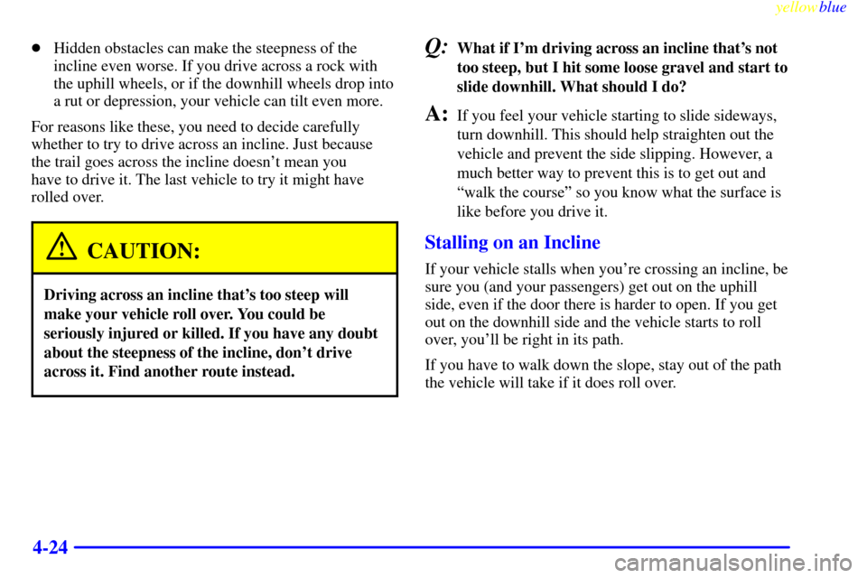 CHEVROLET SUBURBAN 1999 8.G Owners Manual yellowblue
4-24
Hidden obstacles can make the steepness of the
incline even worse. If you drive across a rock with
the uphill wheels, or if the downhill wheels drop into
a rut or depression, you CHEVROLET SUBURBAN 1999 8.G Owners Manual yellowblue
4-24
Hidden obstacles can make the steepness of the
incline even worse. If you drive across a rock with
the uphill wheels, or if the downhill wheels drop into
a rut or depression, you