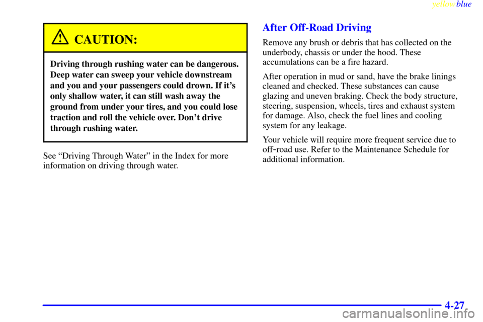 CHEVROLET SUBURBAN 1999 8.G Owners Manual yellowblue
4-27
CAUTION:
Driving through rushing water can be dangerous.
Deep water can sweep your vehicle downstream
and you and your passengers could drown. If its
only shallow water, it can s CHEVROLET SUBURBAN 1999 8.G Owners Manual yellowblue
4-27
CAUTION:
Driving through rushing water can be dangerous.
Deep water can sweep your vehicle downstream
and you and your passengers could drown. If its
only shallow water, it can s