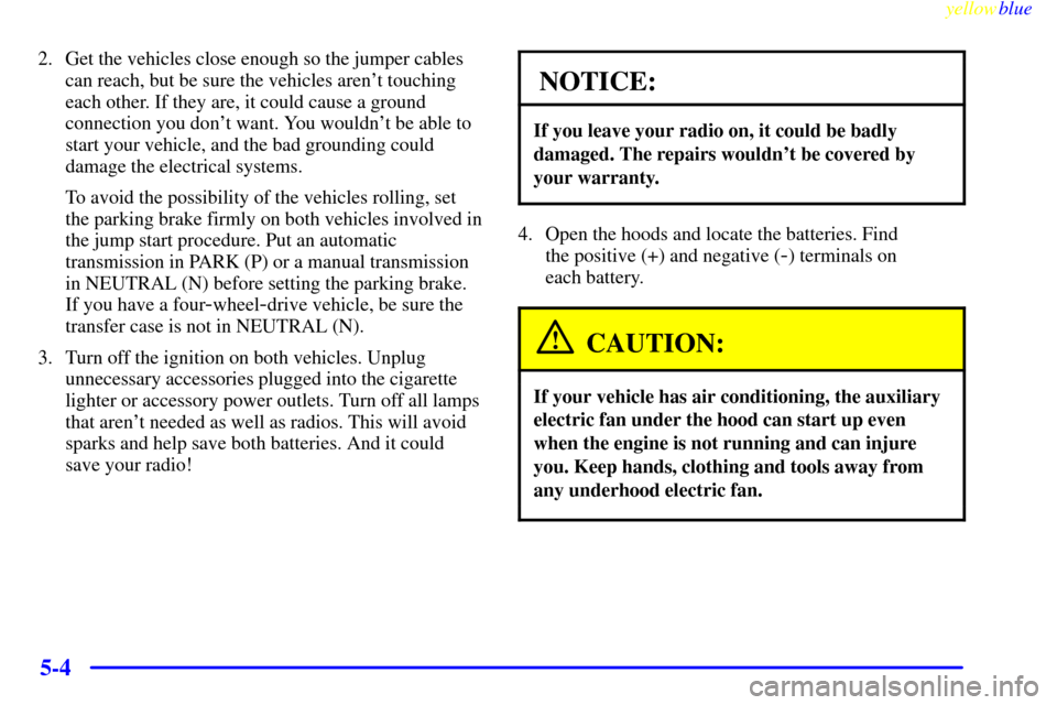 CHEVROLET SUBURBAN 1999 8.G Owners Manual yellowblue
5-4
2. Get the vehicles close enough so the jumper cables
can reach, but be sure the vehicles arent touching
each other. If they are, it could cause a ground
connection you dont want CHEVROLET SUBURBAN 1999 8.G Owners Manual yellowblue
5-4
2. Get the vehicles close enough so the jumper cables
can reach, but be sure the vehicles arent touching
each other. If they are, it could cause a ground
connection you dont want