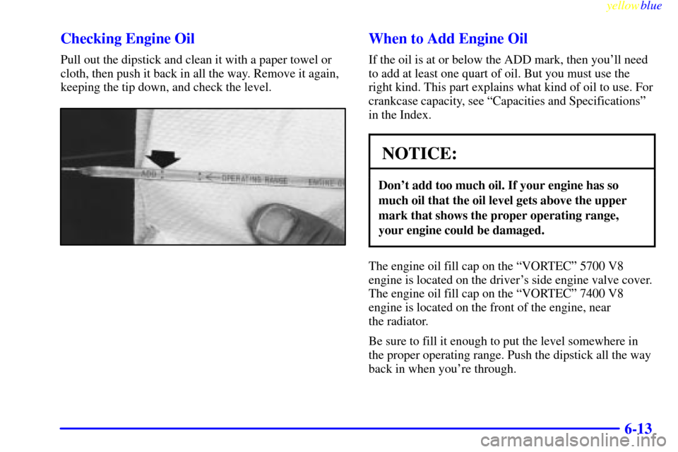 CHEVROLET SUBURBAN 1999 8.G Owners Manual yellowblue
6-13 Checking Engine Oil
Pull out the dipstick and clean it with a paper towel or
cloth, then push it back in all the way. Remove it again,
keeping the tip down, and check the level.
W CHEVROLET SUBURBAN 1999 8.G Owners Manual yellowblue
6-13 Checking Engine Oil
Pull out the dipstick and clean it with a paper towel or
cloth, then push it back in all the way. Remove it again,
keeping the tip down, and check the level.
W