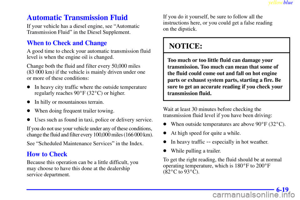 CHEVROLET SUBURBAN 1999 8.G Owners Manual yellowblue
6-19
Automatic Transmission Fluid
If your vehicle has a diesel engine, see ªAutomatic
Transmission Fluidº in the Diesel Supplement.
When to Check and Change
A good time to check your CHEVROLET SUBURBAN 1999 8.G Owners Manual yellowblue
6-19
Automatic Transmission Fluid
If your vehicle has a diesel engine, see ªAutomatic
Transmission Fluidº in the Diesel Supplement.
When to Check and Change
A good time to check your