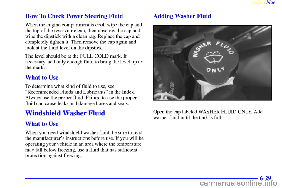 CHEVROLET SUBURBAN 1999 8.G Owners Manual yellowblue
6-29 How To Check Power Steering Fluid
When the engine compartment is cool, wipe the cap and
the top of the reservoir clean, then unscrew the cap and
wipe the dipstick with a clean rag CHEVROLET SUBURBAN 1999 8.G Owners Manual yellowblue
6-29 How To Check Power Steering Fluid
When the engine compartment is cool, wipe the cap and
the top of the reservoir clean, then unscrew the cap and
wipe the dipstick with a clean rag