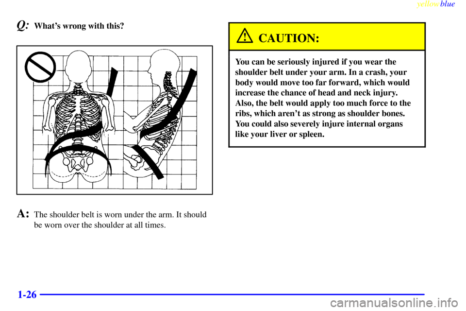 CHEVROLET SUBURBAN 1999 8.G Owners Manual yellowblue     
1-26
Q:Whats wrong with this?
A:The shoulder belt is worn under the arm. It should
be worn over the shoulder at all times.
CAUTION:
You can be seriously injured if you wear the
should