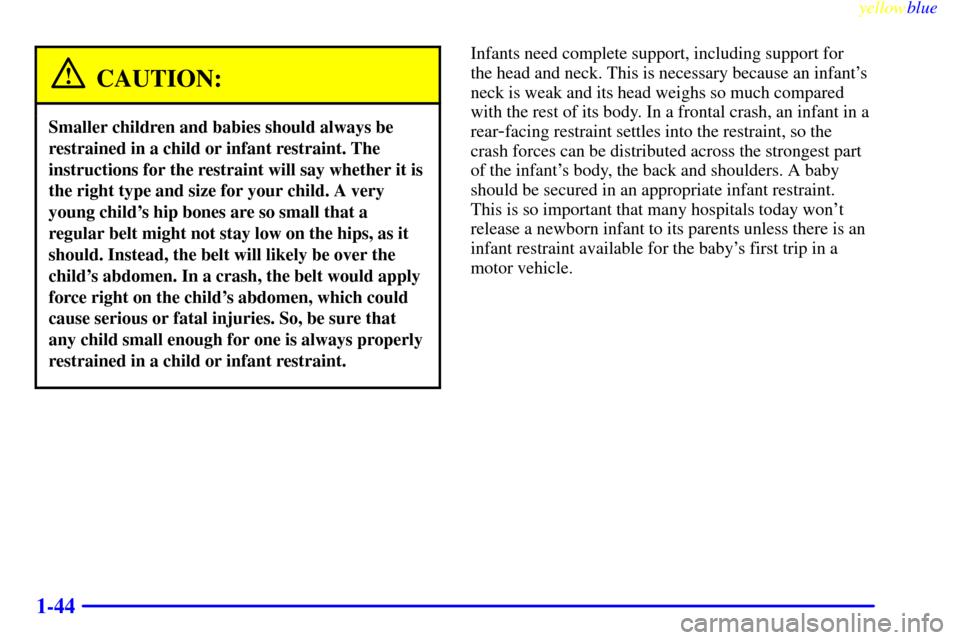 CHEVROLET SUBURBAN 1999 8.G Owners Manual yellowblue
1-44
CAUTION:
Smaller children and babies should always be
restrained in a child or infant restraint. The
instructions for the restraint will say whether it is
the right type and size CHEVROLET SUBURBAN 1999 8.G Owners Manual yellowblue
1-44
CAUTION:
Smaller children and babies should always be
restrained in a child or infant restraint. The
instructions for the restraint will say whether it is
the right type and size