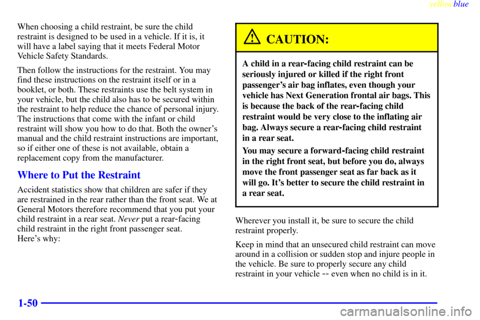 CHEVROLET SUBURBAN 1999 8.G Owners Manual yellowblue
1-50
When choosing a child restraint, be sure the child
restraint is designed to be used in a vehicle. If it is, it
will have a label saying that it meets Federal Motor
Vehicle Safety CHEVROLET SUBURBAN 1999 8.G Owners Manual yellowblue
1-50
When choosing a child restraint, be sure the child
restraint is designed to be used in a vehicle. If it is, it
will have a label saying that it meets Federal Motor
Vehicle Safety