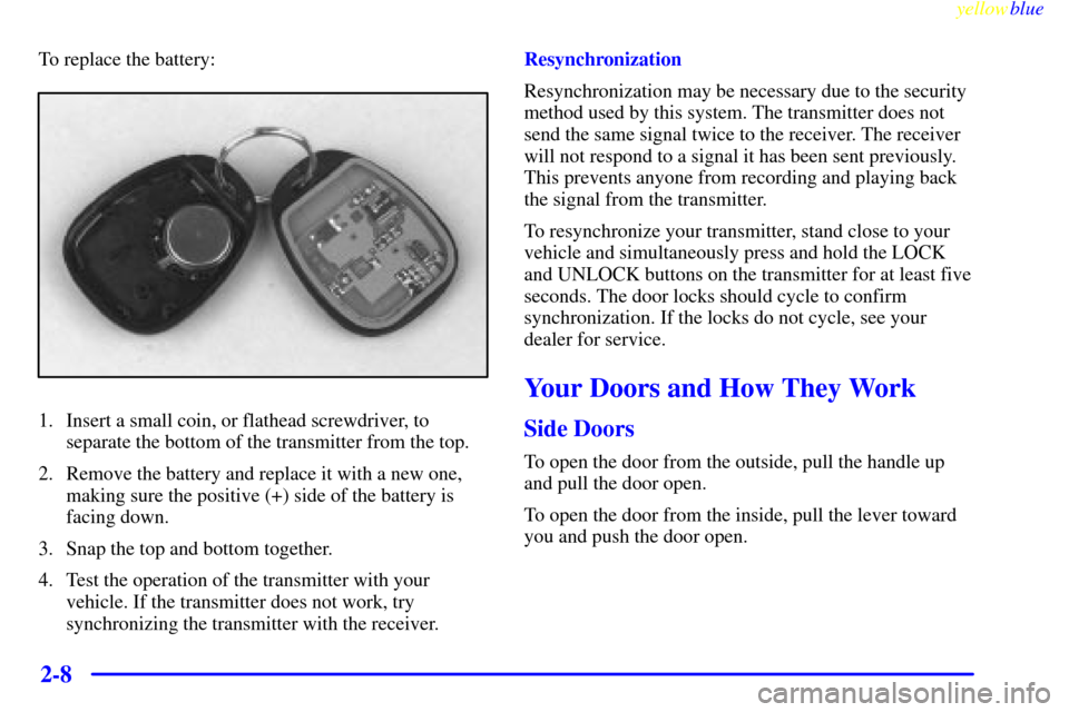 CHEVROLET SUBURBAN 1999 8.G Owners Manual yellowblue
2-8
To replace the battery:
1. Insert a small coin, or flathead screwdriver, to
separate the bottom of the transmitter from the top.
2. Remove the battery and replace it with a new one CHEVROLET SUBURBAN 1999 8.G Owners Manual yellowblue
2-8
To replace the battery:
1. Insert a small coin, or flathead screwdriver, to
separate the bottom of the transmitter from the top.
2. Remove the battery and replace it with a new one