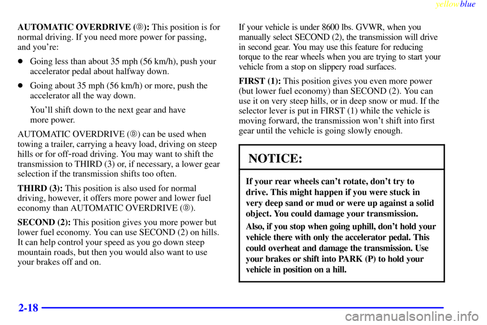 CHEVROLET SUBURBAN 1999 8.G Owners Manual yellowblue
2-18
AUTOMATIC OVERDRIVE (): This position is for
normal driving. If you need more power for passing,
and youre:
Going less than about 35 mph (56 km/h), push your
accelerator pedal CHEVROLET SUBURBAN 1999 8.G Owners Manual yellowblue
2-18
AUTOMATIC OVERDRIVE (): This position is for
normal driving. If you need more power for passing,
and youre:
Going less than about 35 mph (56 km/h), push your
accelerator pedal