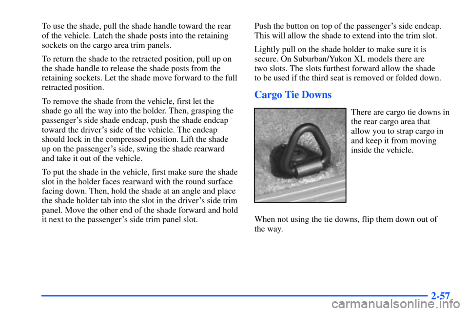 CHEVROLET SUBURBAN 2000 9.G Owners Manual 2-57
To use the shade, pull the shade handle toward the rear
of the vehicle. Latch the shade posts into the retaining
sockets on the cargo area trim panels.
To return the shade to the retracted positi CHEVROLET SUBURBAN 2000 9.G Owners Manual 2-57
To use the shade, pull the shade handle toward the rear
of the vehicle. Latch the shade posts into the retaining
sockets on the cargo area trim panels.
To return the shade to the retracted positi
