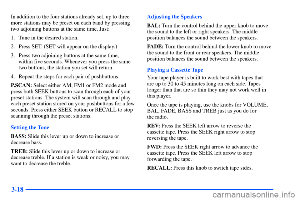 CHEVROLET SUBURBAN 2000 9.G Owners Manual 3-18
In addition to the four stations already set, up to three
more stations may be preset on each band by pressing
two adjoining buttons at the same time. Just:
1. Tune in the desired station.
2. Pre CHEVROLET SUBURBAN 2000 9.G Owners Manual 3-18
In addition to the four stations already set, up to three
more stations may be preset on each band by pressing
two adjoining buttons at the same time. Just:
1. Tune in the desired station.
2. Pre