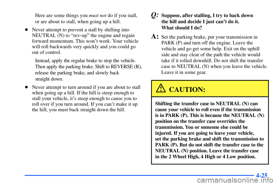 CHEVROLET SUBURBAN 2000 9.G Owners Manual 4-25
Here are some things you must not do if you stall,
or are about to stall, when going up a hill.
Never attempt to prevent a stall by shifting into
NEUTRAL (N) to ªrev
-upº the engine and regain CHEVROLET SUBURBAN 2000 9.G Owners Manual 4-25
Here are some things you must not do if you stall,
or are about to stall, when going up a hill.
Never attempt to prevent a stall by shifting into
NEUTRAL (N) to ªrev
-upº the engine and regain