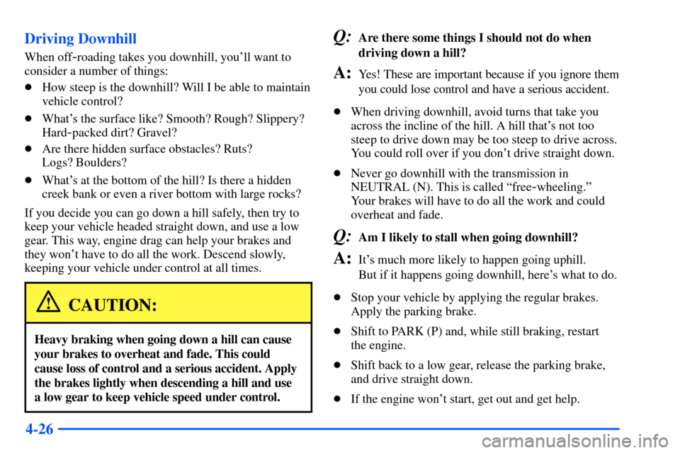 CHEVROLET SUBURBAN 2000 9.G Owners Manual 4-26 Driving Downhill
When off-roading takes you downhill, youll want to
consider a number of things:
How steep is the downhill? Will I be able to maintain
vehicle control?
Whats the surface like? CHEVROLET SUBURBAN 2000 9.G Owners Manual 4-26 Driving Downhill
When off-roading takes you downhill, youll want to
consider a number of things:
How steep is the downhill? Will I be able to maintain
vehicle control?
Whats the surface like?