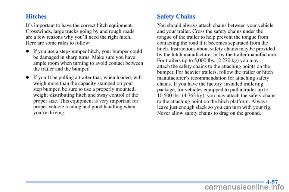 CHEVROLET SUBURBAN 2000 9.G Owners Manual 4-57 Hitches
Its important to have the correct hitch equipment.
Crosswinds, large trucks going by and rough roads
are a few reasons why youll need the right hitch.
Here are some rules to follow:
CHEVROLET SUBURBAN 2000 9.G Owners Manual 4-57 Hitches
Its important to have the correct hitch equipment.
Crosswinds, large trucks going by and rough roads
are a few reasons why youll need the right hitch.
Here are some rules to follow:
