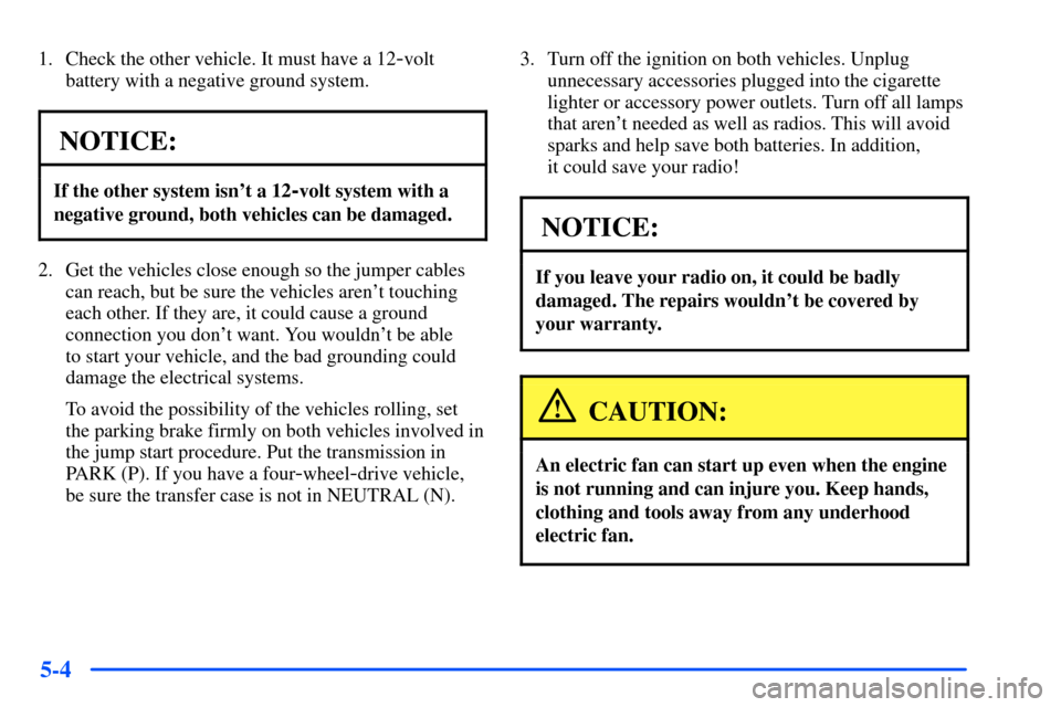 CHEVROLET SUBURBAN 2000 9.G Owners Manual 5-4
1. Check the other vehicle. It must have a 12-volt
battery with a negative ground system.
NOTICE:
If the other system isnt a 12-volt system with a
negative ground, both vehicles can be damaged.
2 CHEVROLET SUBURBAN 2000 9.G Owners Manual 5-4
1. Check the other vehicle. It must have a 12-volt
battery with a negative ground system.
NOTICE:
If the other system isnt a 12-volt system with a
negative ground, both vehicles can be damaged.
2