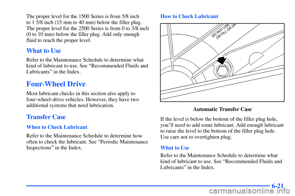 CHEVROLET SUBURBAN 2000 9.G Owners Manual 6-21
The proper level for the 1500 Series is from 5/8 inch
to 1 5/8 inch (15 mm to 40 mm) below the filler plug.
The proper level for the 2500 Series is from 0 to 3/8 inch
(0 to 10 mm) below the fi CHEVROLET SUBURBAN 2000 9.G Owners Manual 6-21
The proper level for the 1500 Series is from 5/8 inch
to 1 5/8 inch (15 mm to 40 mm) below the filler plug.
The proper level for the 2500 Series is from 0 to 3/8 inch
(0 to 10 mm) below the fi