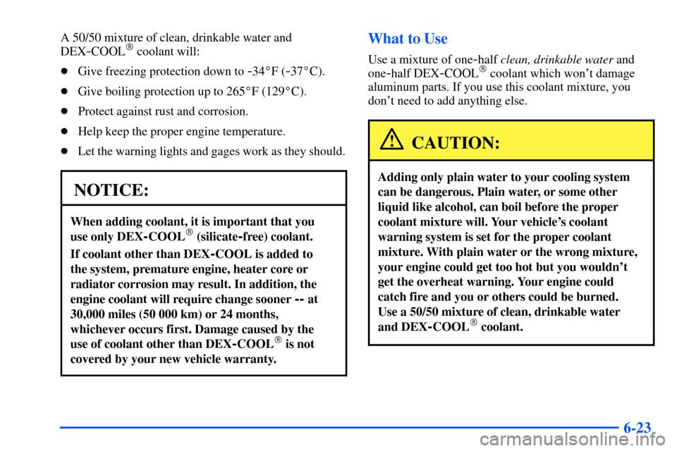 CHEVROLET SUBURBAN 2000 9.G Owners Manual 6-23
A 50/50 mixture of clean, drinkable water and
DEX
-COOL coolant will:
Give freezing protection down to
-34F (-37C).
Give boiling protection up to 265F (129C).
Protect against rust and co CHEVROLET SUBURBAN 2000 9.G Owners Manual 6-23
A 50/50 mixture of clean, drinkable water and
DEX
-COOL coolant will:
Give freezing protection down to
-34F (-37C).
Give boiling protection up to 265F (129C).
Protect against rust and co