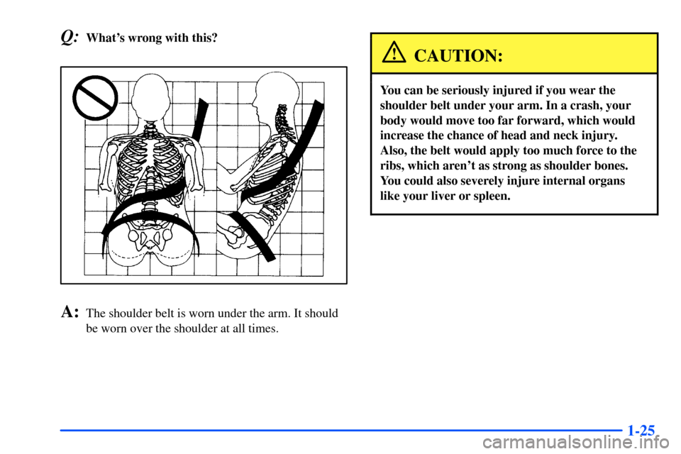 CHEVROLET SUBURBAN 2000 9.G Owners Manual 1-25
Q:Whats wrong with this?
A:The shoulder belt is worn under the arm. It should
be worn over the shoulder at all times.
CAUTION:
You can be seriously injured if you wear the
shoulder belt under yo