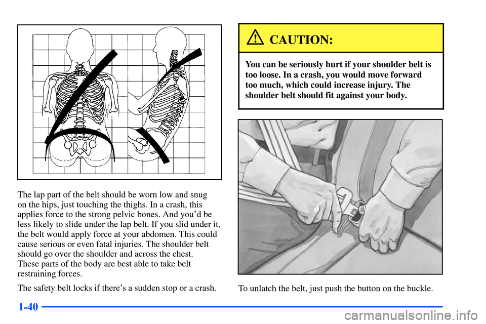 CHEVROLET SUBURBAN 2000 9.G Owners Manual 1-40
The lap part of the belt should be worn low and snug 
on the hips, just touching the thighs. In a crash, this
applies force to the strong pelvic bones. And youd be
less likely to slide under the