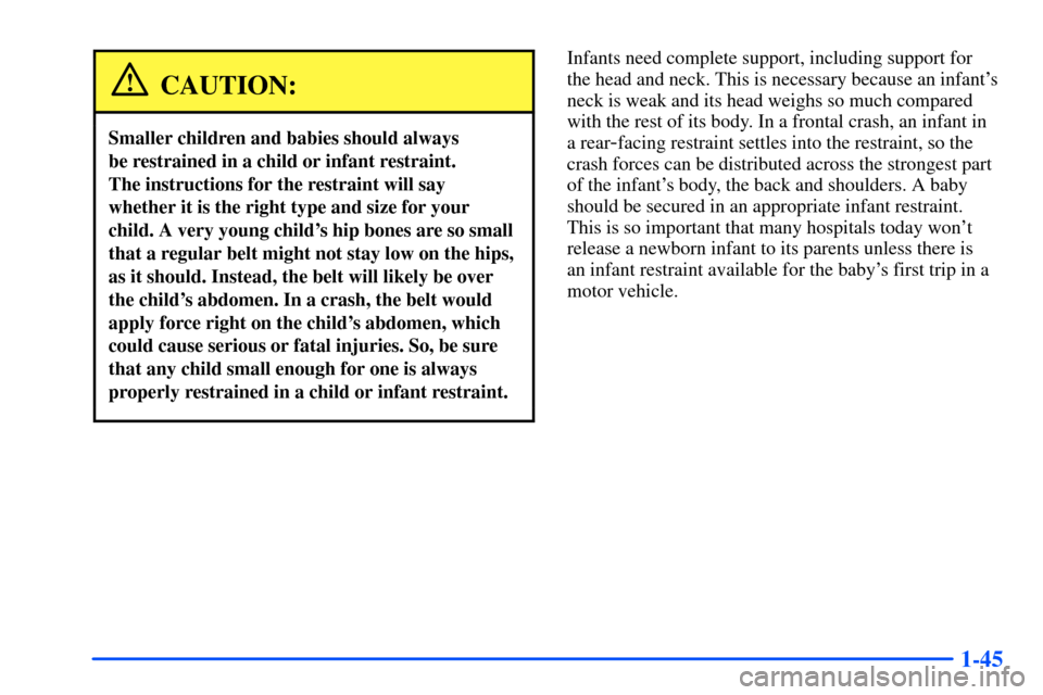 CHEVROLET SUBURBAN 2000 9.G Owners Manual 1-45
CAUTION:
Smaller children and babies should always
be restrained in a child or infant restraint.
The instructions for the restraint will say
whether it is the right type and size for your
child CHEVROLET SUBURBAN 2000 9.G Owners Manual 1-45
CAUTION:
Smaller children and babies should always
be restrained in a child or infant restraint.
The instructions for the restraint will say
whether it is the right type and size for your
child