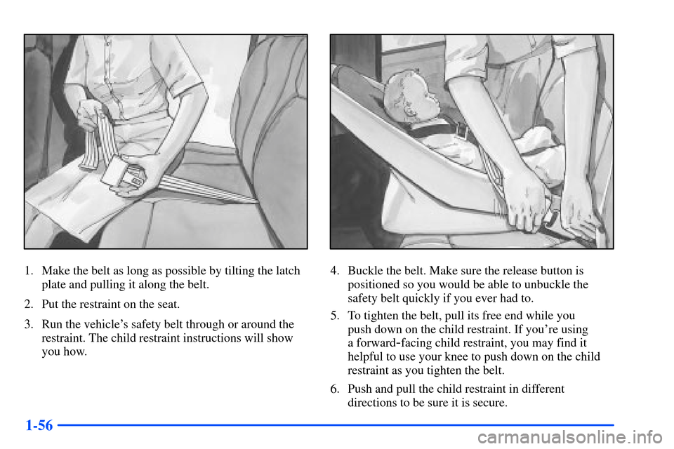 CHEVROLET SUBURBAN 2000 9.G Owners Manual 1-56
1. Make the belt as long as possible by tilting the latch
plate and pulling it along the belt.
2. Put the restraint on the seat.
3. Run the vehicles safety belt through or around the
restraint. 