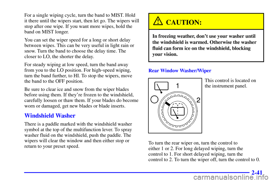 CHEVROLET SUBURBAN 2002 9.G Owners Manual 2-41
For a single wiping cycle, turn the band to MIST. Hold
it there until the wipers start, then let go. The wipers will
stop after one wipe. If you want more wipes, hold the
band on MIST longer.
You CHEVROLET SUBURBAN 2002 9.G Owners Manual 2-41
For a single wiping cycle, turn the band to MIST. Hold
it there until the wipers start, then let go. The wipers will
stop after one wipe. If you want more wipes, hold the
band on MIST longer.
You