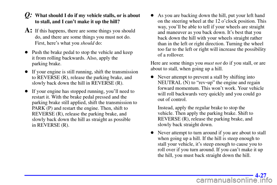 CHEVROLET SUBURBAN 2002 9.G Owners Manual 4-27
Q:What should I do if my vehicle stalls, or is about
to stall, and I cant make it up the hill?
A:If this happens, there are some things you should
do, and there are some things you must not do.
CHEVROLET SUBURBAN 2002 9.G Owners Manual 4-27
Q:What should I do if my vehicle stalls, or is about
to stall, and I cant make it up the hill?
A:If this happens, there are some things you should
do, and there are some things you must not do.