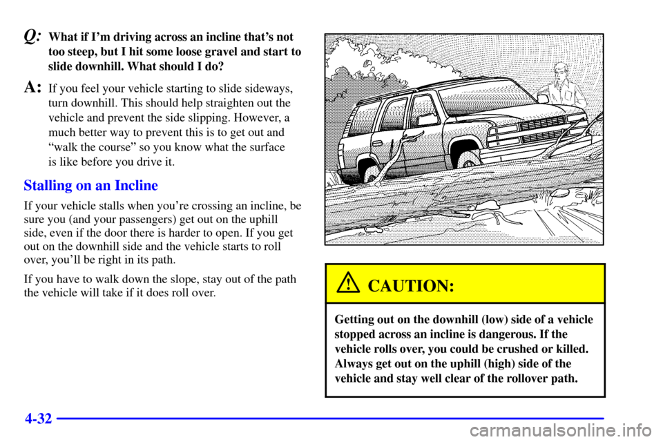 CHEVROLET SUBURBAN 2002 9.G Owners Manual 4-32
Q:What if Im driving across an incline thats not
too steep, but I hit some loose gravel and start to
slide downhill. What should I do?
A:If you feel your vehicle starting to slide sideways,
tur CHEVROLET SUBURBAN 2002 9.G Owners Manual 4-32
Q:What if Im driving across an incline thats not
too steep, but I hit some loose gravel and start to
slide downhill. What should I do?
A:If you feel your vehicle starting to slide sideways,
tur