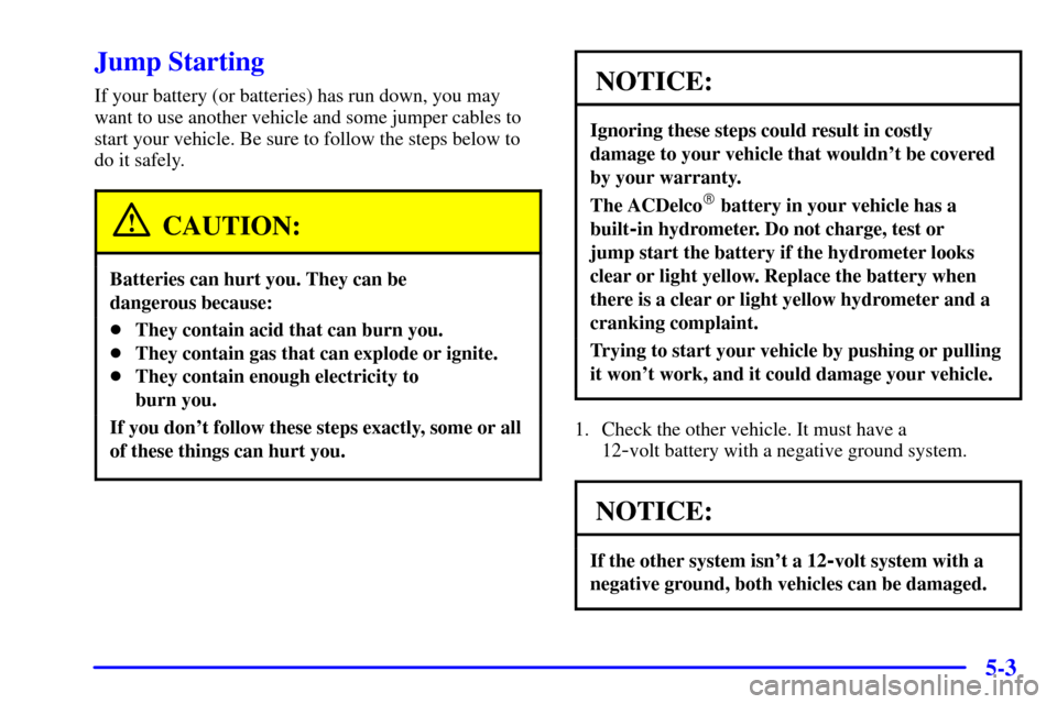 CHEVROLET SUBURBAN 2002 9.G Owners Manual 5-3
Jump Starting
If your battery (or batteries) has run down, you may
want to use another vehicle and some jumper cables to
start your vehicle. Be sure to follow the steps below to
do it safely.
CAUT CHEVROLET SUBURBAN 2002 9.G Owners Manual 5-3
Jump Starting
If your battery (or batteries) has run down, you may
want to use another vehicle and some jumper cables to
start your vehicle. Be sure to follow the steps below to
do it safely.
CAUT