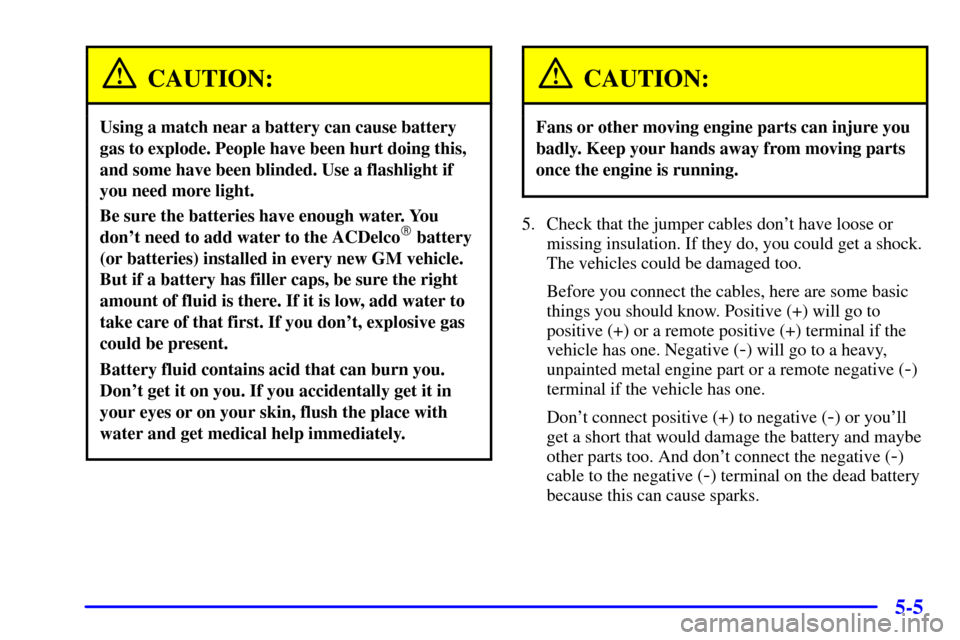 CHEVROLET SUBURBAN 2002 9.G Owners Manual 5-5
CAUTION:
Using a match near a battery can cause battery
gas to explode. People have been hurt doing this,
and some have been blinded. Use a flashlight if
you need more light.
Be sure the batteries CHEVROLET SUBURBAN 2002 9.G Owners Manual 5-5
CAUTION:
Using a match near a battery can cause battery
gas to explode. People have been hurt doing this,
and some have been blinded. Use a flashlight if
you need more light.
Be sure the batteries