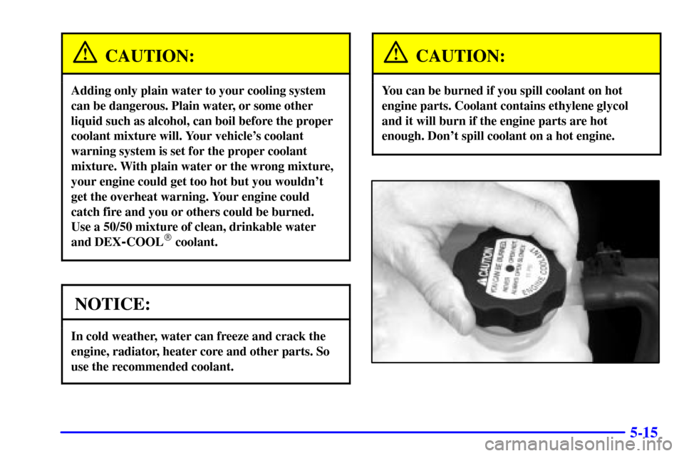 CHEVROLET SUBURBAN 2002 9.G Owners Manual 5-15
CAUTION:
Adding only plain water to your cooling system
can be dangerous. Plain water, or some other
liquid such as alcohol, can boil before the proper
coolant mixture will. Your vehicles coolan