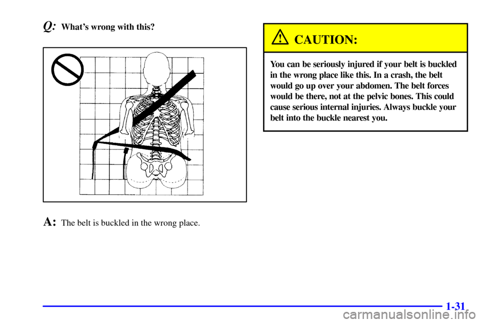 CHEVROLET SUBURBAN 2002 9.G Owners Manual 1-31
Q:Whats wrong with this?
A:The belt is buckled in the wrong place.
CAUTION:
You can be seriously injured if your belt is buckled
in the wrong place like this. In a crash, the belt
would go up ov