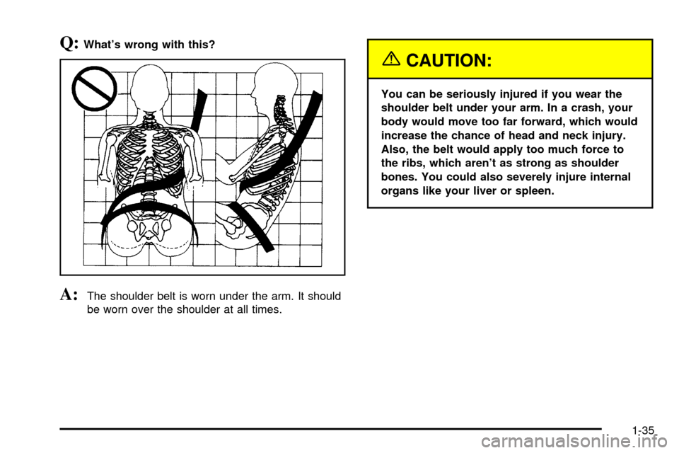 CHEVROLET SUBURBAN 2003 9.G Owners Manual Q:Whats wrong with this?
A:The shoulder belt is worn under the arm. It should
be worn over the shoulder at all times.
{CAUTION:
You can be seriously injured if you wear the
shoulder belt under your a