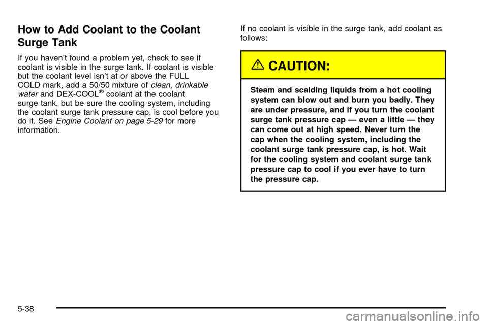 CHEVROLET SUBURBAN 2003 9.G Owners Manual How to Add Coolant to the Coolant
Surge Tank
If you havent found a problem yet, check to see if
coolant is visible in the surge tank. If coolant is visible
but the coolant level isnt at or above the