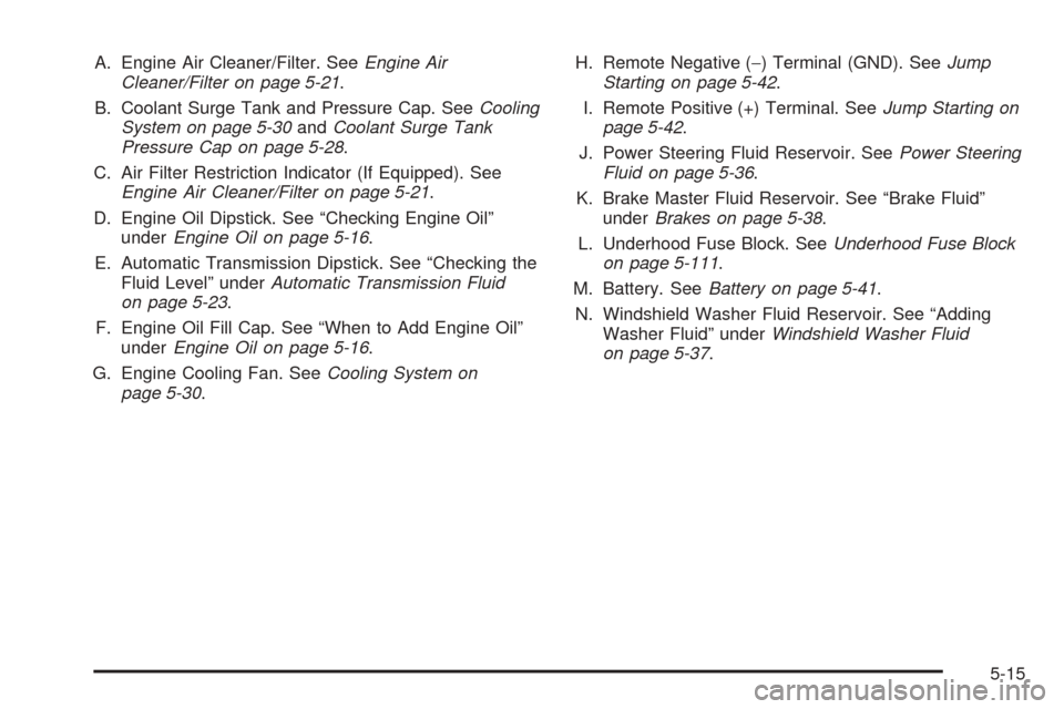 CHEVROLET SUBURBAN 2005 9.G Owners Manual A. Engine Air Cleaner/Filter. SeeEngine Air
Cleaner/Filter on page 5-21.
B. Coolant Surge Tank and Pressure Cap. SeeCooling
System on page 5-30andCoolant Surge Tank
Pressure Cap on page 5-28.
C. Air F CHEVROLET SUBURBAN 2005 9.G Owners Manual A. Engine Air Cleaner/Filter. SeeEngine Air
Cleaner/Filter on page 5-21.
B. Coolant Surge Tank and Pressure Cap. SeeCooling
System on page 5-30andCoolant Surge Tank
Pressure Cap on page 5-28.
C. Air F