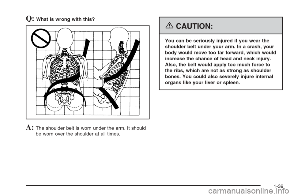 CHEVROLET SUBURBAN 2006 9.G Owners Manual Q:What is wrong with this?
A:The shoulder belt is worn under the arm. It should
be worn over the shoulder at all times.
{CAUTION:
You can be seriously injured if you wear the
shoulder belt under your 