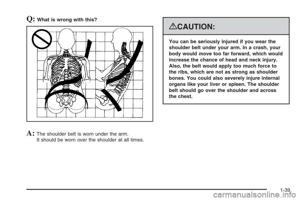 CHEVROLET SUBURBAN 2008 10.G Owners Manual Q:What is wrong with this?
A:The shoulder belt is worn under the arm.
It should be worn over the shoulder at all times.
{CAUTION:
You can be seriously injured if you wear the
shoulder belt under your 