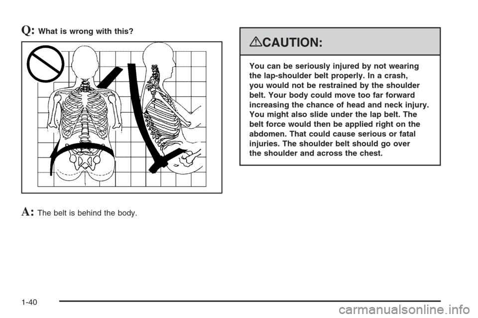 CHEVROLET SUBURBAN 2008 10.G Owners Manual Q:What is wrong with this?
A:The belt is behind the body.
{CAUTION:
You can be seriously injured by not wearing
the lap-shoulder belt properly. In a crash,
you would not be restrained by the shoulder
