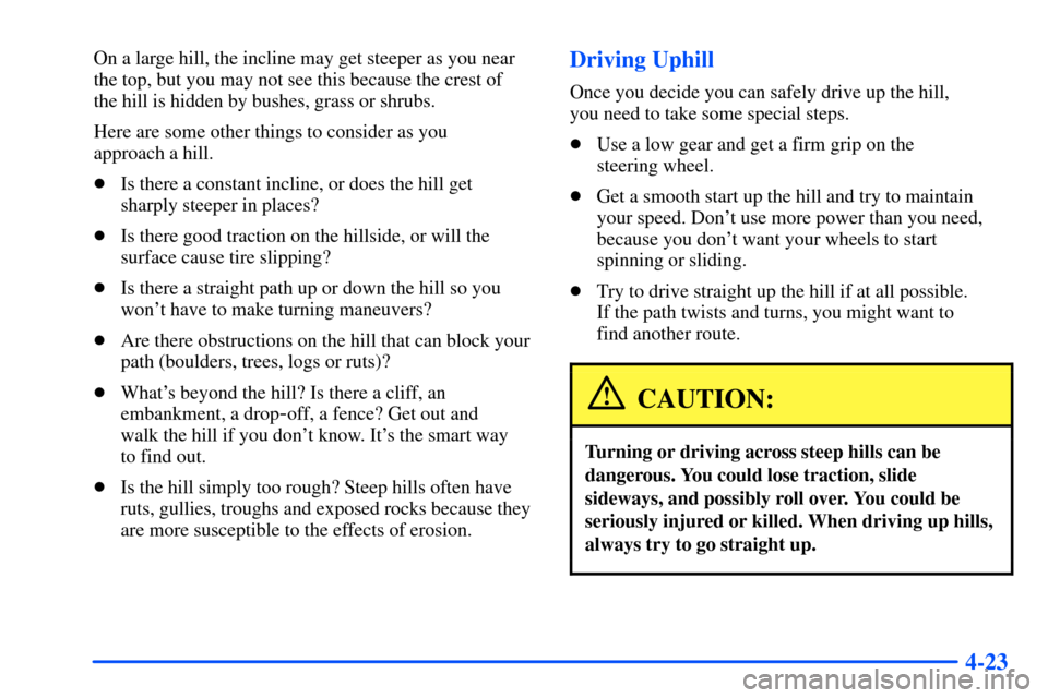 CHEVROLET TAHOE 2000 1.G Owners Manual 4-23
On a large hill, the incline may get steeper as you near
the top, but you may not see this because the crest of
the hill is hidden by bushes, grass or shrubs.
Here are some other things to consi CHEVROLET TAHOE 2000 1.G Owners Manual 4-23
On a large hill, the incline may get steeper as you near
the top, but you may not see this because the crest of
the hill is hidden by bushes, grass or shrubs.
Here are some other things to consi