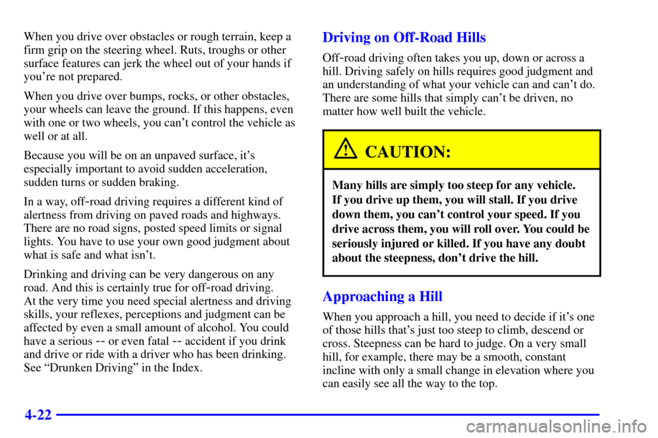 CHEVROLET TAHOE 2001 2.G Owners Manual 4-22
When you drive over obstacles or rough terrain, keep a
firm grip on the steering wheel. Ruts, troughs or other
surface features can jerk the wheel out of your hands if
youre not prepared.
When y CHEVROLET TAHOE 2001 2.G Owners Manual 4-22
When you drive over obstacles or rough terrain, keep a
firm grip on the steering wheel. Ruts, troughs or other
surface features can jerk the wheel out of your hands if
youre not prepared.
When y