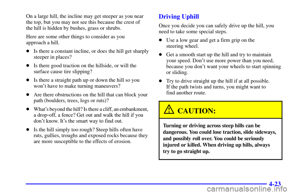 CHEVROLET TAHOE 2001 2.G Owners Manual 4-23
On a large hill, the incline may get steeper as you near
the top, but you may not see this because the crest of
the hill is hidden by bushes, grass or shrubs.
Here are some other things to consi CHEVROLET TAHOE 2001 2.G Owners Manual 4-23
On a large hill, the incline may get steeper as you near
the top, but you may not see this because the crest of
the hill is hidden by bushes, grass or shrubs.
Here are some other things to consi