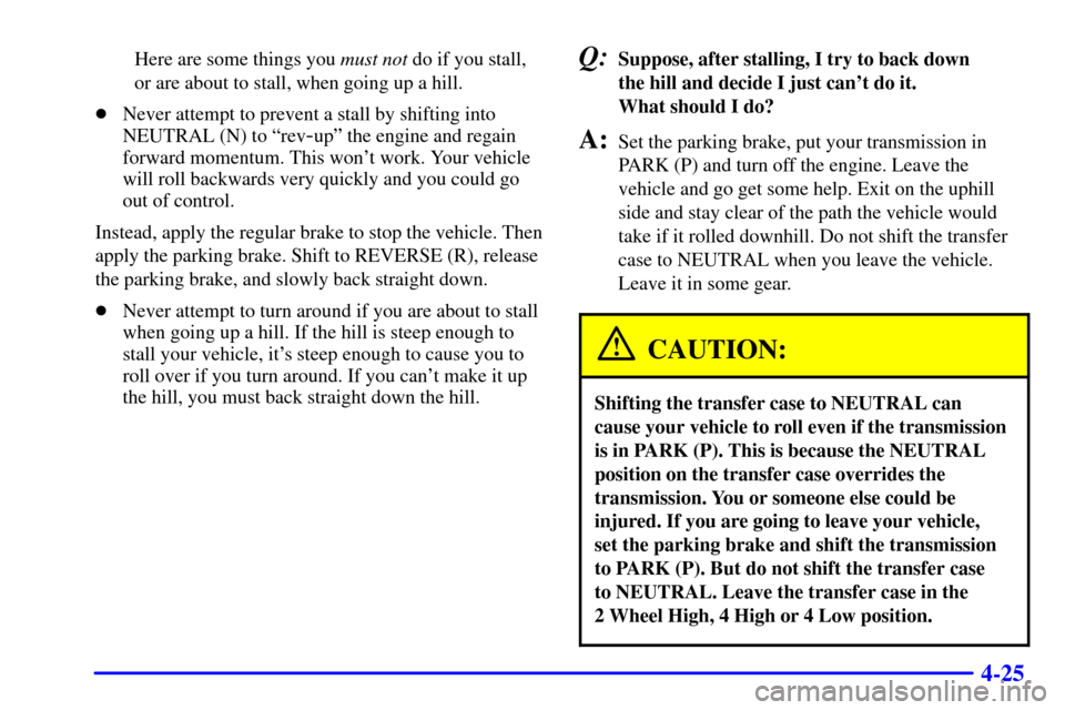 CHEVROLET TAHOE 2001 2.G Owners Manual 4-25
Here are some things you must not do if you stall,
or are about to stall, when going up a hill.
Never attempt to prevent a stall by shifting into
NEUTRAL (N) to ªrev
-upº the engine and regain CHEVROLET TAHOE 2001 2.G Owners Manual 4-25
Here are some things you must not do if you stall,
or are about to stall, when going up a hill.
Never attempt to prevent a stall by shifting into
NEUTRAL (N) to ªrev
-upº the engine and regain