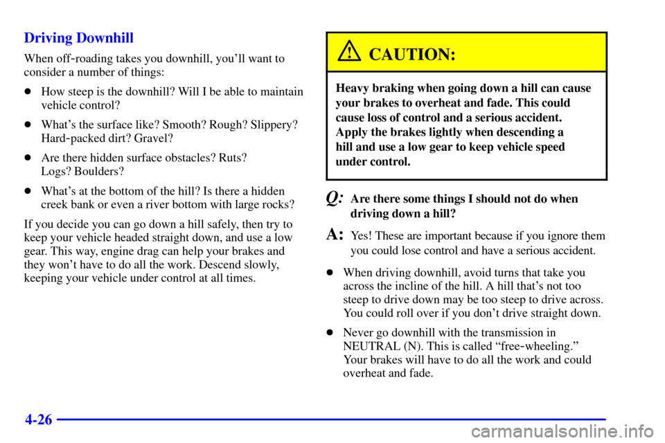 CHEVROLET TAHOE 2001 2.G Owners Manual 4-26 Driving Downhill
When off-roading takes you downhill, youll want to
consider a number of things:
How steep is the downhill? Will I be able to maintain
vehicle control?
Whats the surface like? CHEVROLET TAHOE 2001 2.G Owners Manual 4-26 Driving Downhill
When off-roading takes you downhill, youll want to
consider a number of things:
How steep is the downhill? Will I be able to maintain
vehicle control?
Whats the surface like?