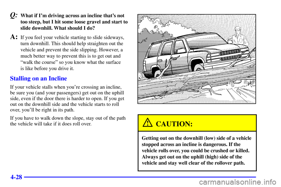 CHEVROLET TAHOE 2001 2.G Owners Manual 4-28
Q:What if Im driving across an incline thats not
too steep, but I hit some loose gravel and start to
slide downhill. What should I do?
A:If you feel your vehicle starting to slide sideways,
tur CHEVROLET TAHOE 2001 2.G Owners Manual 4-28
Q:What if Im driving across an incline thats not
too steep, but I hit some loose gravel and start to
slide downhill. What should I do?
A:If you feel your vehicle starting to slide sideways,
tur