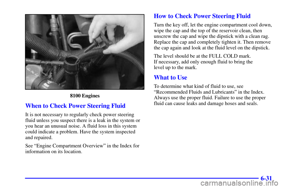 CHEVROLET TAHOE 2001 2.G Owners Manual 6-31
8100 Engines
When to Check Power Steering Fluid
It is not necessary to regularly check power steering
fluid unless you suspect there is a leak in the system or
you hear an unusual noise. A fluid CHEVROLET TAHOE 2001 2.G Owners Manual 6-31
8100 Engines
When to Check Power Steering Fluid
It is not necessary to regularly check power steering
fluid unless you suspect there is a leak in the system or
you hear an unusual noise. A fluid
